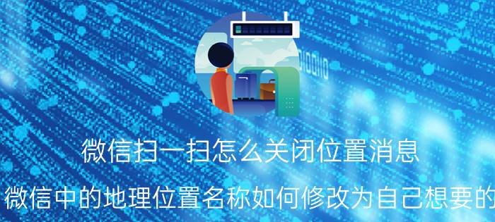 微信扫一扫怎么关闭位置消息 微信中的地理位置名称如何修改为自己想要的？